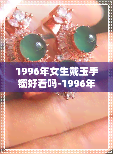 1996年女生戴玉手镯好看吗-1996年女生戴玉手镯好看吗视频