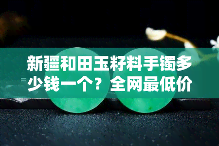 新疆和田玉籽料手镯多少钱一个？全网更低价，专业鉴定证书，保证正品！