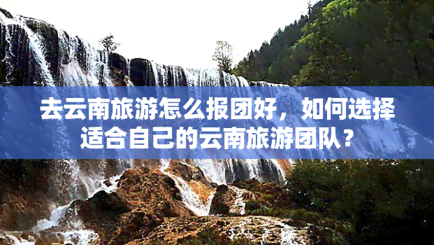 去云南旅游怎么报团好，如何选择适合自己的云南旅游团队？