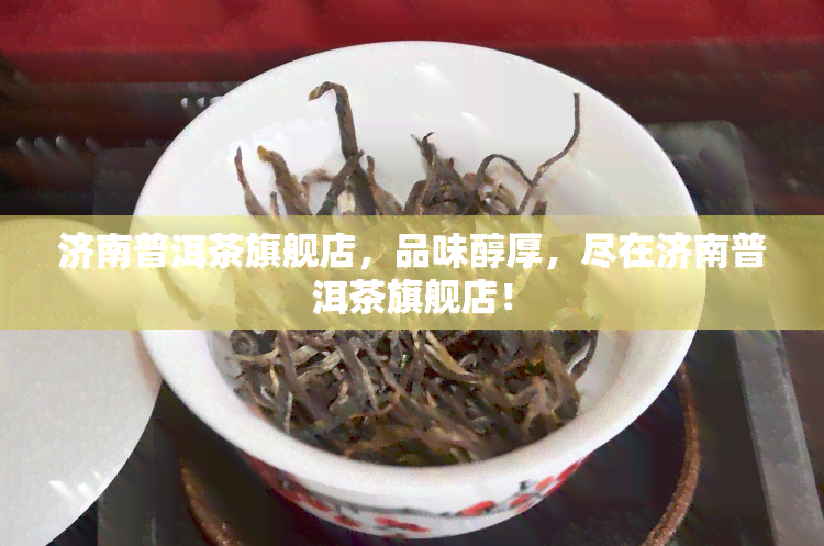 济南普洱茶旗舰店，品味醇厚，尽在济南普洱茶旗舰店！