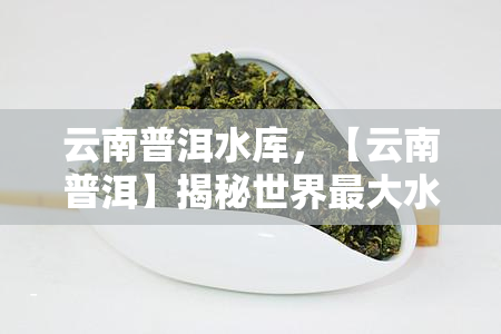 云南普洱水库，【云南普洱】揭秘世界更大水电站：水库建设背后的艰与成就