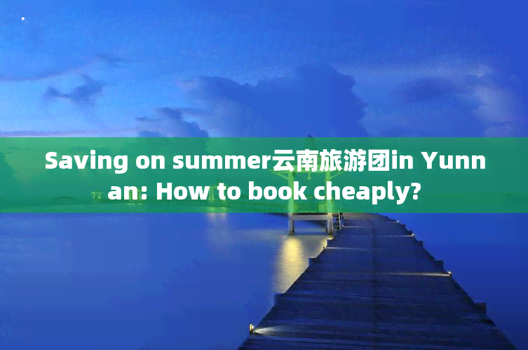 Saving on summer云南旅游团in Yunnan: How to book cheaply?