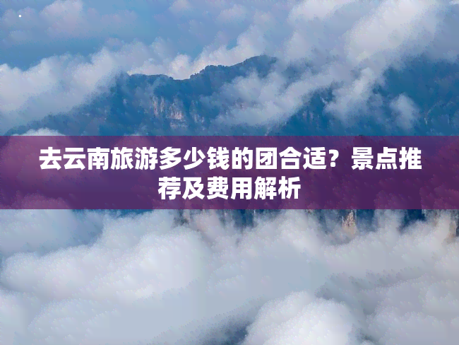 去云南旅游多少钱的团合适？景点推荐及费用解析