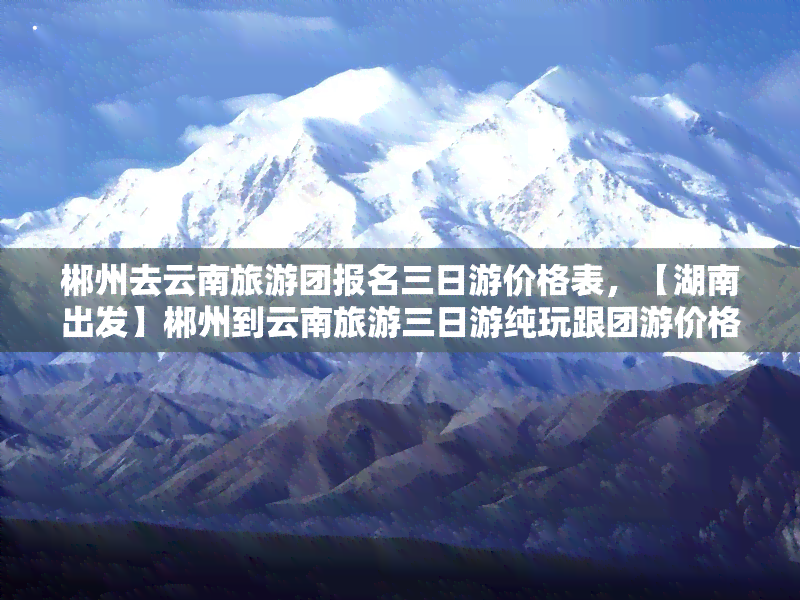 郴州去云南旅游团报名三日游价格表，【湖南出发】郴州到云南旅游三日游纯玩跟团游价格行程表