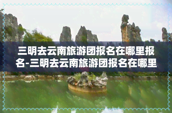 三明去云南旅游团报名在哪里报名-三明去云南旅游团报名在哪里报名呢