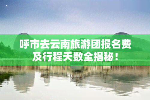 呼市去云南旅游团报名费及行程天数全揭秘！