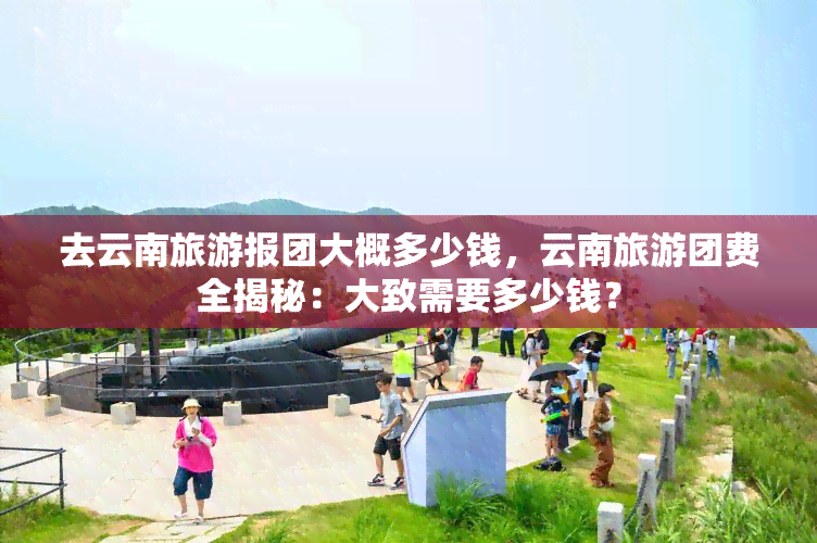 去云南旅游报团大概多少钱，云南旅游团费全揭秘：大致需要多少钱？