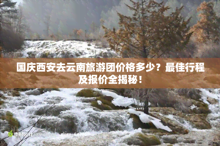 国庆西安去云南旅游团价格多少？更佳行程及报价全揭秘！