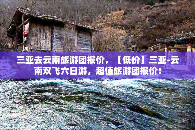 三亚去云南旅游团报价，【低价】三亚-云南双飞六日游，超值旅游团报价！