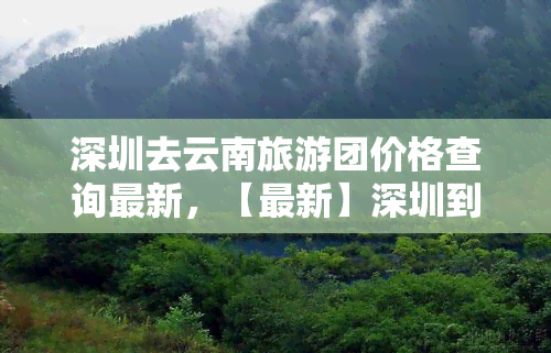 深圳去云南旅游团价格查询最新，【最新】深圳到云南旅游团报价查询