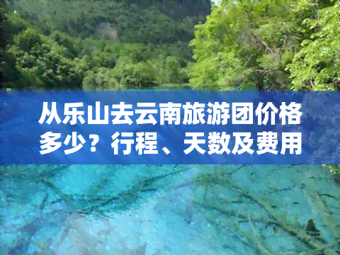 从乐山去云南旅游团价格多少？行程、天数及费用全揭秘！