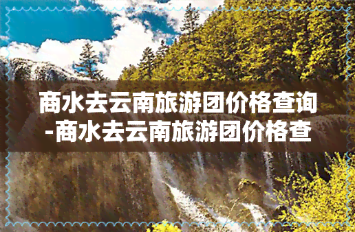 商水去云南旅游团价格查询-商水去云南旅游团价格查询表