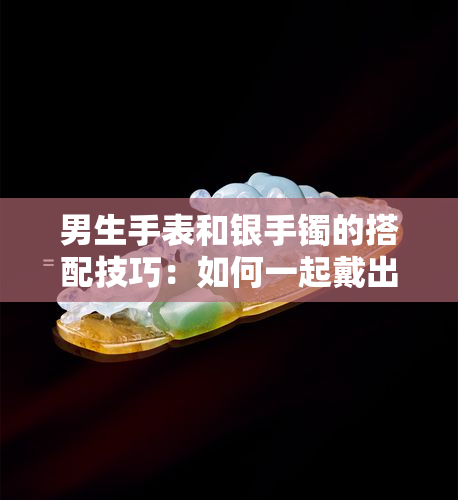 男生手表和银手镯的搭配技巧：如何一起戴出时尚感？