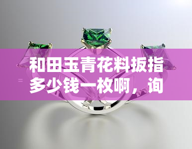 和田玉青花料扳指多少钱一枚啊，询问价格：和田玉青花料扳指每枚价值多少？