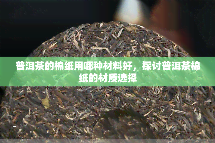 普洱茶的棉纸用哪种材料好，探讨普洱茶棉纸的材质选择