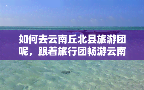 如何去云南丘北县旅游团呢，跟着旅行团畅游云南丘北县：一次难忘的旅程体验