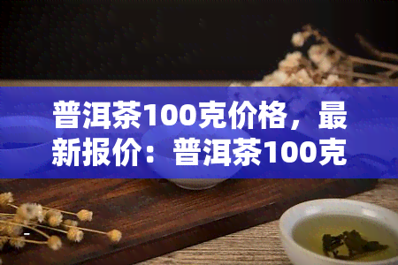 普洱茶100克价格，最新报价：普洱茶100克售价多少？