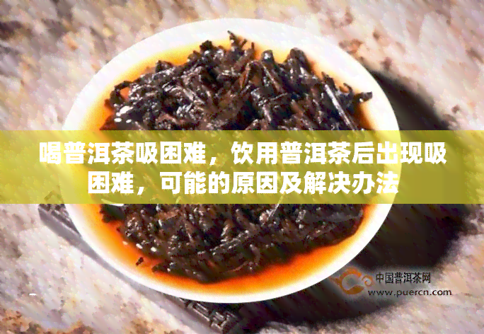 喝普洱茶吸困难，饮用普洱茶后出现吸困难，可能的原因及解决办法