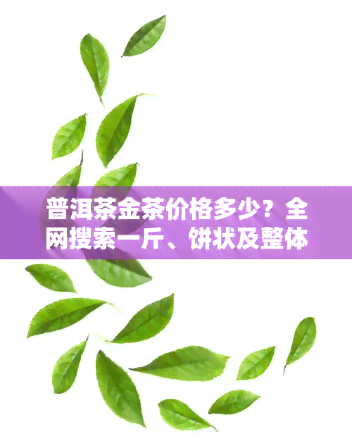 普洱茶金茶价格多少？全网搜索一斤、饼状及整体价格信息！