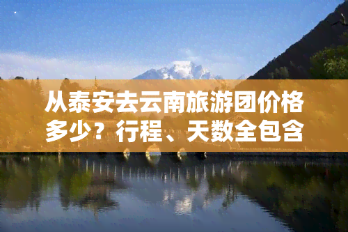 从泰安去云南旅游团价格多少？行程、天数全包含，最新报价一网打尽！