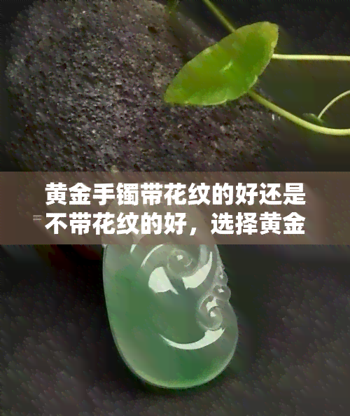 黄金手镯带花纹的好还是不带花纹的好，选择黄金手镯：花纹的更好还是无花纹的更适合你？