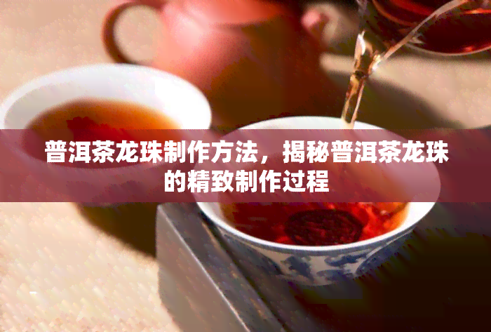 普洱茶龙珠制作方法，揭秘普洱茶龙珠的精致制作过程