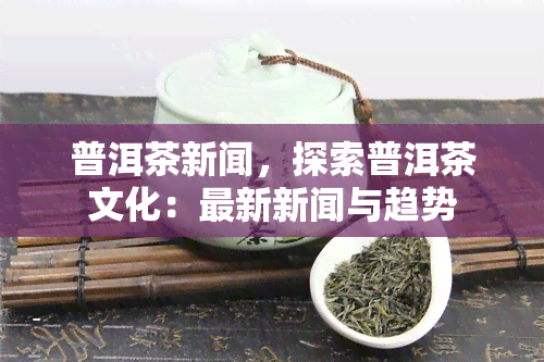 普洱茶新闻，探索普洱茶文化：最新新闻与趋势