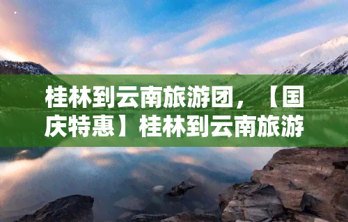 桂林到云南旅游团，【国庆特惠】桂林到云南旅游团，10月限定！带你领略多彩云贵风情