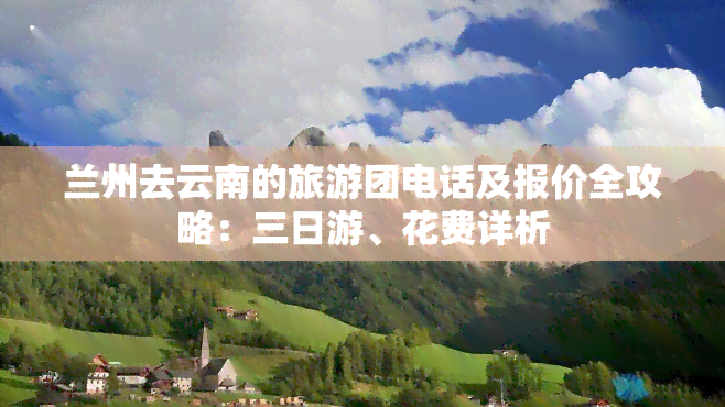 兰州去云南的旅游团电话及报价全攻略：三日游、花费详析