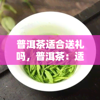 普洱茶适合送礼吗，普洱茶：适合作为礼品赠送的高级茶叶选择