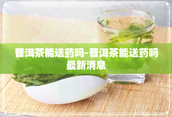 普洱茶能送药吗-普洱茶能送药吗最新消息