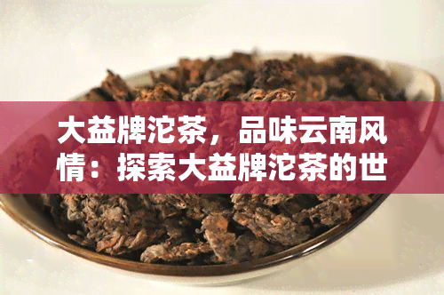 大益牌沱茶，品味云南风情：探索大益牌沱茶的世界