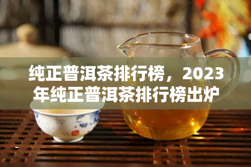 纯正普洱茶排行榜，2023年纯正普洱茶排行榜出炉，你的更爱上榜了吗？