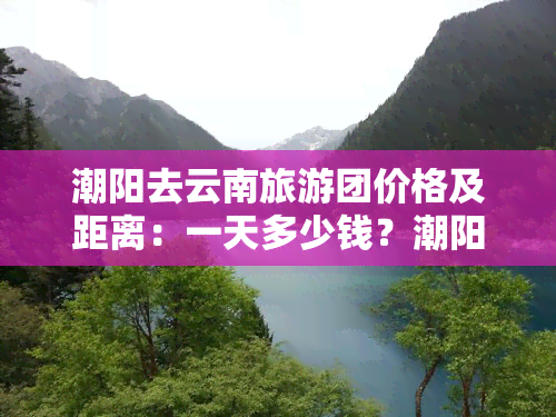 潮阳去云南旅游团价格及距离：一天多少钱？潮阳到云南多少公里？