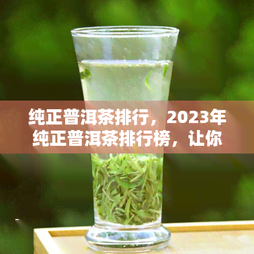 纯正普洱茶排行，2023年纯正普洱茶排行榜，让你轻松挑选优质好茶！