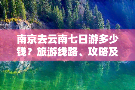 南京去云南七日游多少钱？旅游线路、攻略及更佳驾车路线全知道！