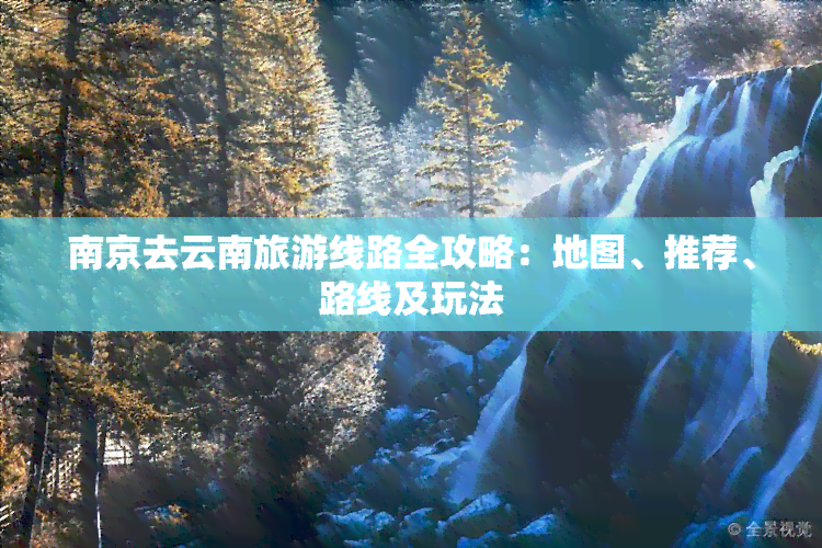 南京去云南旅游线路全攻略：地图、推荐、路线及玩法