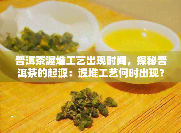 普洱茶渥堆工艺出现时间，探秘普洱茶的起源：渥堆工艺何时出现？