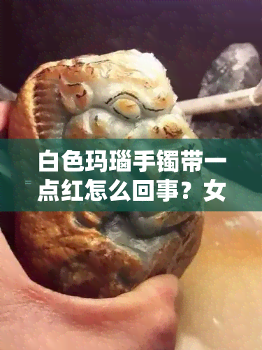 白色玛瑙手镯带一点红怎么回事？女生戴后颜色变化解析