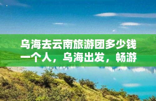 乌海去云南旅游团多少钱一个人，乌海出发，畅游云南！旅游团报价详情在这里！