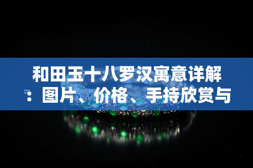 和田玉十八罗汉寓意详解：图片、价格、手持欣赏与视频全攻略