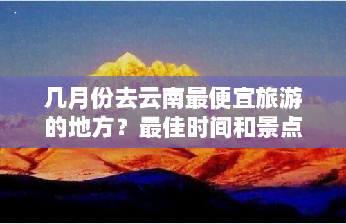 几月份去云南更便宜旅游的地方？更佳时间和景点推荐