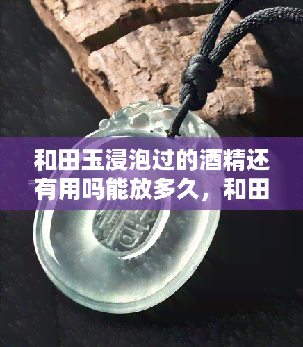 和田玉浸泡过的酒精还有用吗能放多久，和田玉浸泡过的酒精是否仍有使用价值？其有效期是多久？