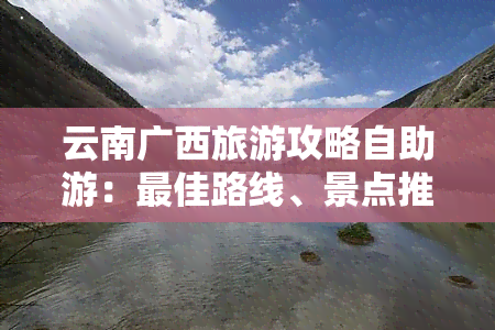 云南广西旅游攻略自助游：更佳路线、景点推荐及自驾游指南