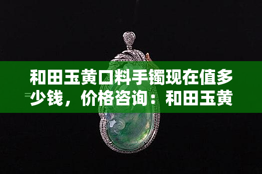 和田玉黄口料手镯现在值多少钱，价格咨询：和田玉黄口料手镯目前价值多少？