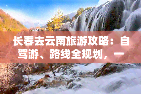 长春去云南旅游攻略：自驾游、路线全规划，一日游、路线图详尽，全程指南！