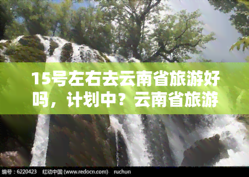 15号左右去云南省旅游好吗，计划中？云南省旅游，15号左右出发如何？