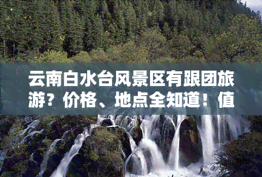 云南白水台风景区有跟团旅游？价格、地点全知道！值得去吗？门票多少？