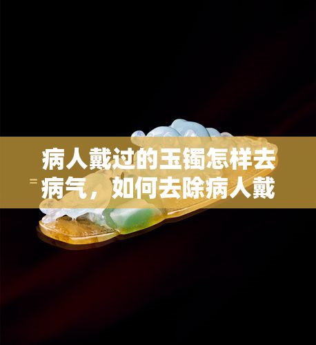 病人戴过的玉镯怎样去病气，如何去除病人戴过的玉镯上的病气？