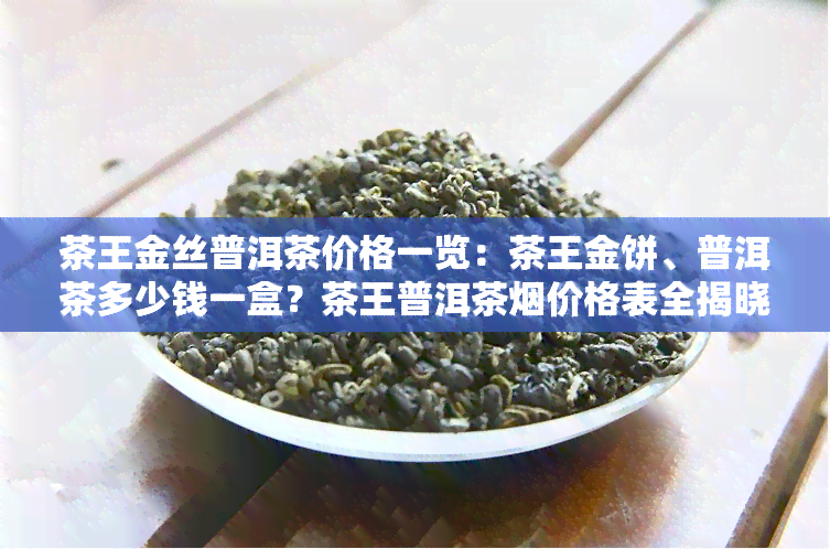 茶王金丝普洱茶价格一览：茶王金饼、普洱茶多少钱一盒？茶王普洱茶烟价格表全揭晓！